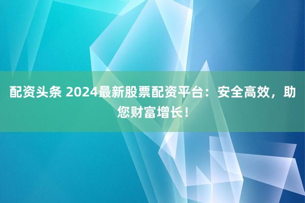 配资头条 2024最新股票配资平台：安全高效，助您财富增长！