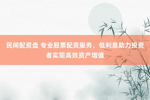 民间配资盘 专业股票配资服务，低利息助力投资者实现高效资产增值
