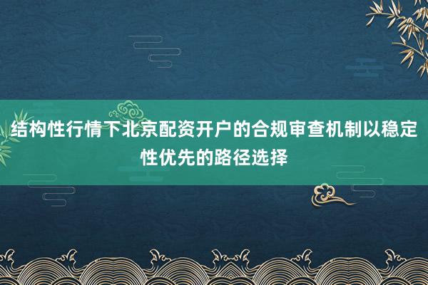 结构性行情下北京配资开户的合规审查机制以稳定性优先的路径选择