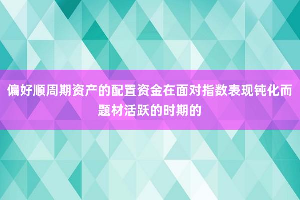 偏好顺周期资产的配置资金在面对指数表现钝化而题材活跃的时期的