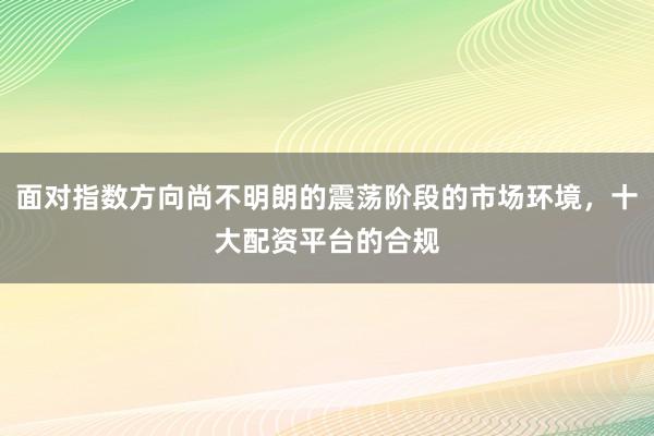 面对指数方向尚不明朗的震荡阶段的市场环境，十大配资平台的合规