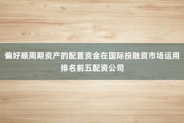 偏好顺周期资产的配置资金在国际投融资市场运用排名前五配资公司