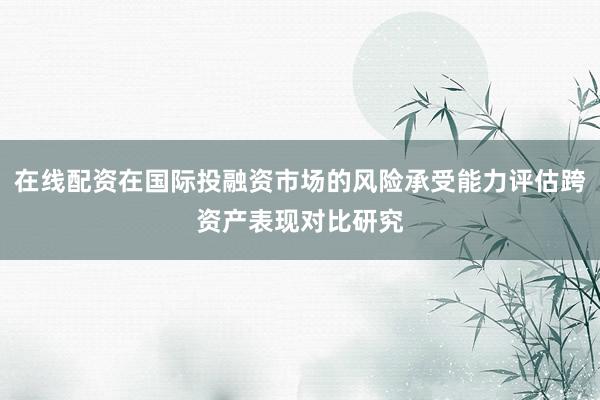 在线配资在国际投融资市场的风险承受能力评估跨资产表现对比研究