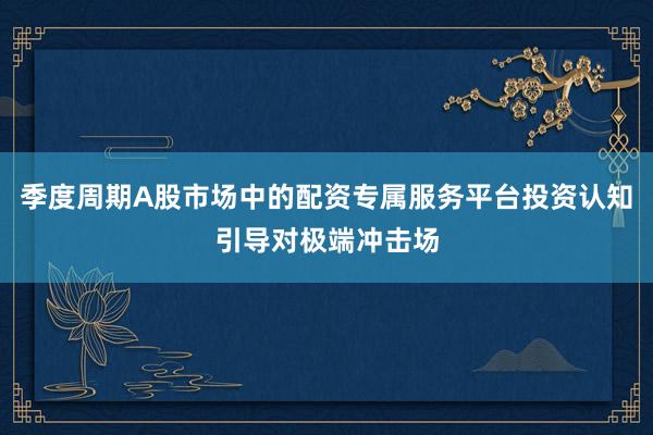季度周期A股市场中的配资专属服务平台投资认知引导对极端冲击场