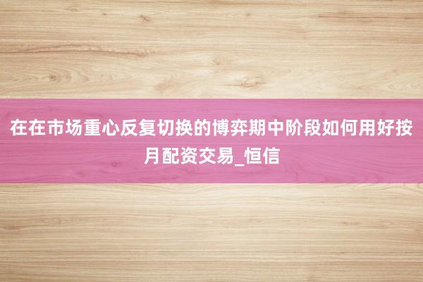 在在市场重心反复切换的博弈期中阶段如何用好按月配资交易_恒信