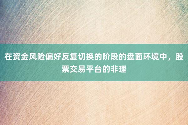 在资金风险偏好反复切换的阶段的盘面环境中，股票交易平台的非理