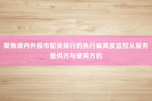 聚焦境内外股市配资排行的执行偏离度监控从服务提供方与使用方的