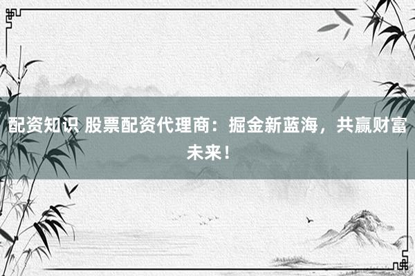 配资知识 股票配资代理商：掘金新蓝海，共赢财富未来！