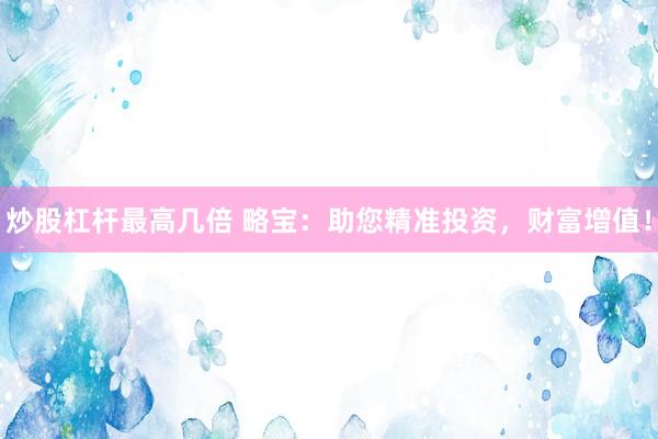 炒股杠杆最高几倍 略宝：助您精准投资，财富增值！