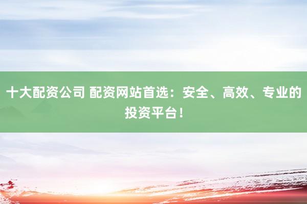 十大配资公司 配资网站首选：安全、高效、专业的投资平台！