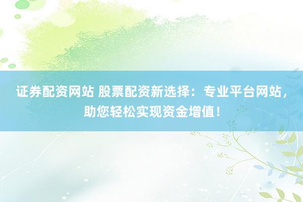 证券配资网站 股票配资新选择：专业平台网站，助您轻松实现资金增值！
