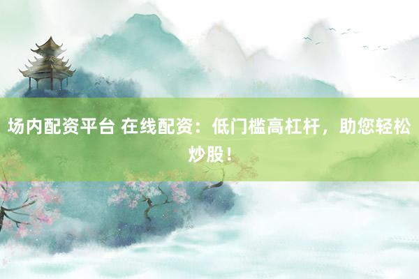 场内配资平台 在线配资：低门槛高杠杆，助您轻松炒股！