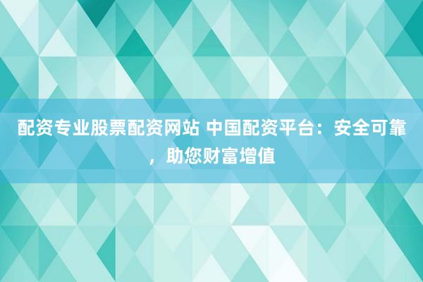 配资专业股票配资网站 中国配资平台:安全可靠,助您财富增值