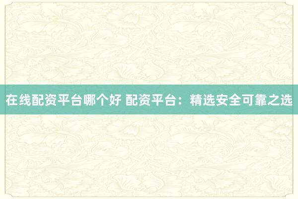 在线配资平台哪个好 配资平台:精选安全可靠之选