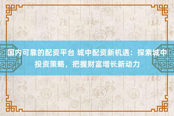 国内可靠的配资平台 城中配资新机遇:探索城中投资策略,把握财富增长新动力