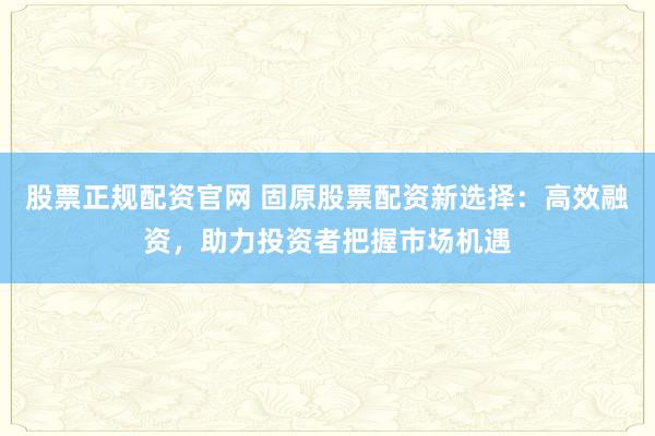 股票正规配资官网 固原股票配资新选择:高效融资,助力投资者把握市场机遇