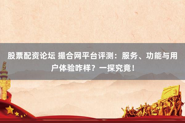 股票配资论坛 撮合网平台评测:服务、功能与用户体验咋样?一探究竟!