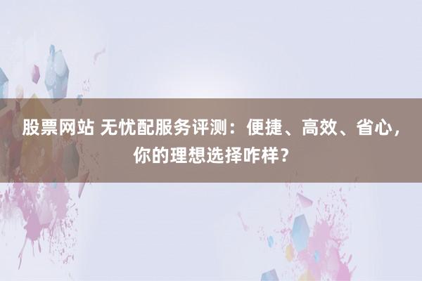 股票网站 无忧配服务评测:便捷、高效、省心,你的理想选择咋样?