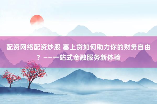 配资网络配资炒股 塞上贷如何助力你的财务自由?——一站式金融服务新体验