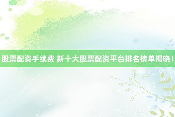 股票配资手续费 新十大股票配资平台排名榜单揭晓！