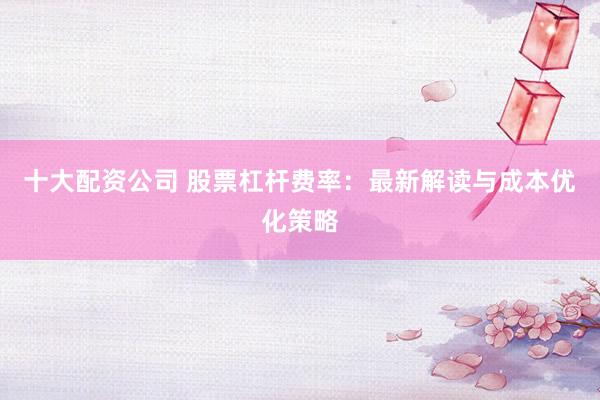 十大配资公司 股票杠杆费率：最新解读与成本优化策略