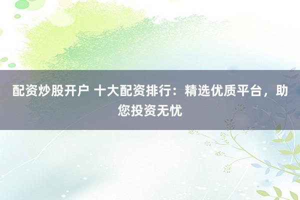 配资炒股开户 十大配资排行：精选优质平台，助您投资无忧