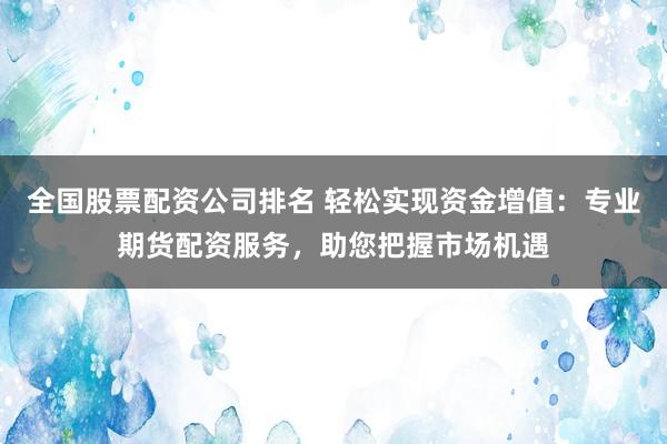 全国股票配资公司排名 轻松实现资金增值：专业期货配资服务，助您把握市场机遇