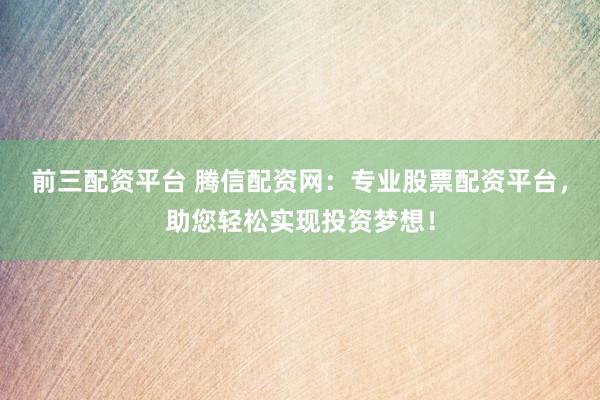 前三配资平台 腾信配资网：专业股票配资平台，助您轻松实现投资梦想！