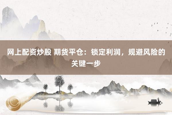 网上配资炒股 期货平仓：锁定利润，规避风险的关键一步