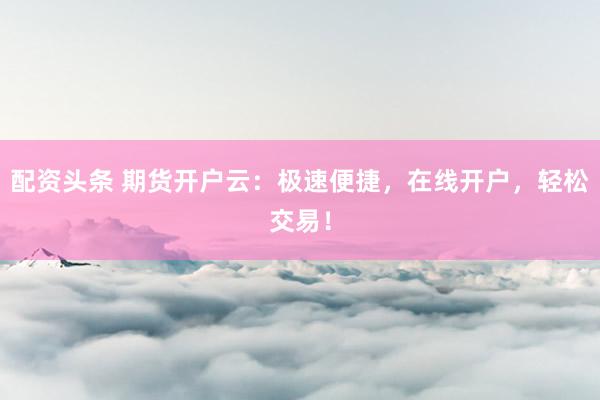 配资头条 期货开户云：极速便捷，在线开户，轻松交易！