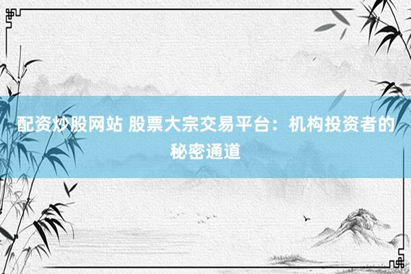 配资炒股网站 股票大宗交易平台：机构投资者的秘密通道