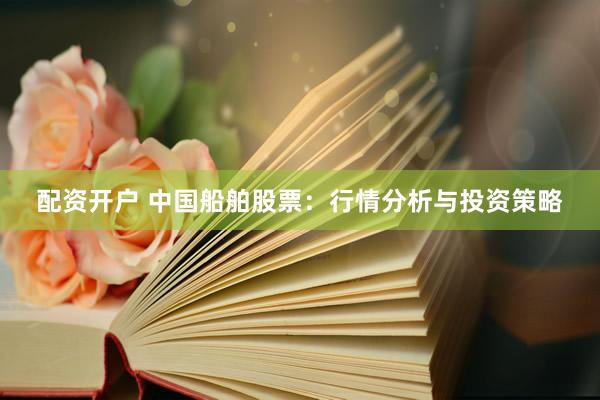 配资开户 中国船舶股票：行情分析与投资策略