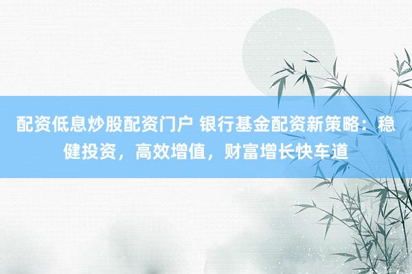配资低息炒股配资门户 银行基金配资新策略：稳健投资，高效增值，财富增长快车道