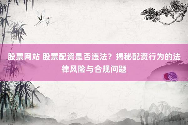 股票网站 股票配资是否违法？揭秘配资行为的法律风险与合规问题