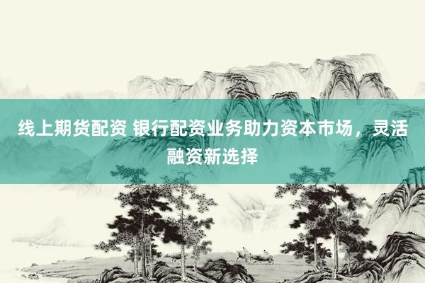 线上期货配资 银行配资业务助力资本市场，灵活融资新选择