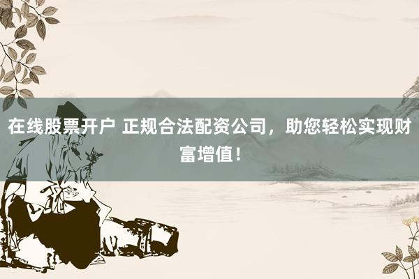 在线股票开户 正规合法配资公司，助您轻松实现财富增值！