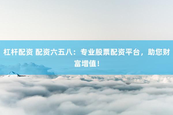 杠杆配资 配资六五八:专业股票配资平台,助您财富增值!