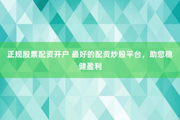 正规股票配资开户 最好的配资炒股平台，助您稳健盈利