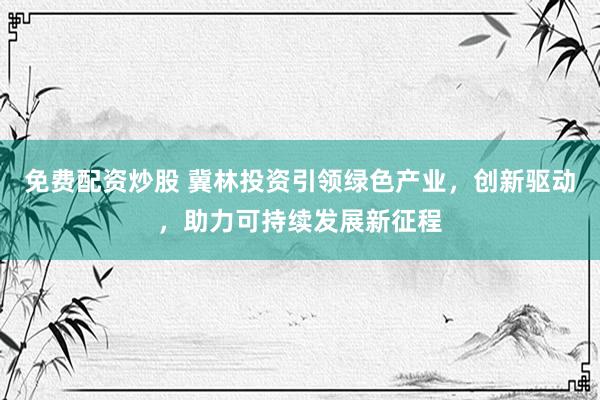 免费配资炒股 冀林投资引领绿色产业，创新驱动，助力可持续发展新征程