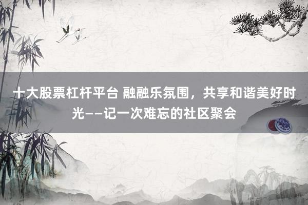 十大股票杠杆平台 融融乐氛围，共享和谐美好时光——记一次难忘的社区聚会