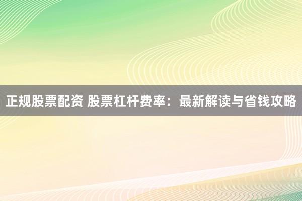 正规股票配资 股票杠杆费率：最新解读与省钱攻略
