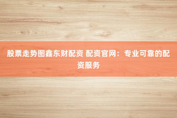 股票走势图鑫东财配资 配资官网：专业可靠的配资服务