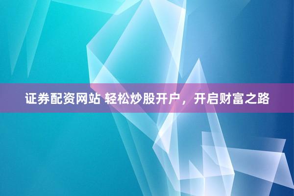 证券配资网站 轻松炒股开户，开启财富之路