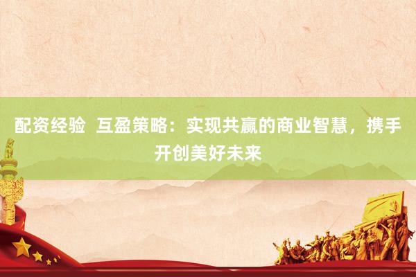配资经验  互盈策略：实现共赢的商业智慧，携手开创美好未来