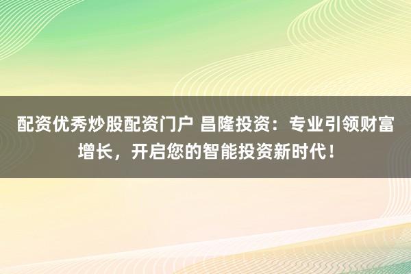 配资优秀炒股配资门户 昌隆投资：专业引领财富增长，开启您的智能投资新时代！