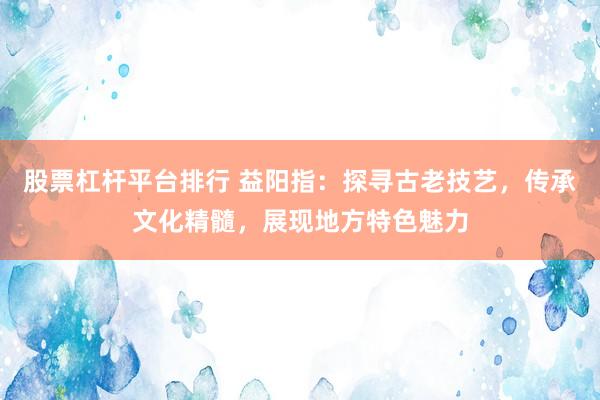股票杠杆平台排行 益阳指:探寻古老技艺,传承文化精髓,展现地方特色魅力