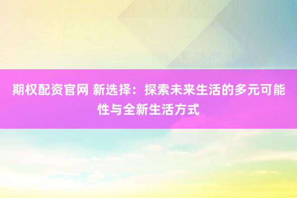 期权配资官网 新选择：探索未来生活的多元可能性与全新生活方式