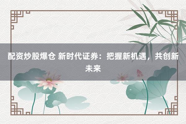 配资炒股爆仓 新时代证券：把握新机遇，共创新未来