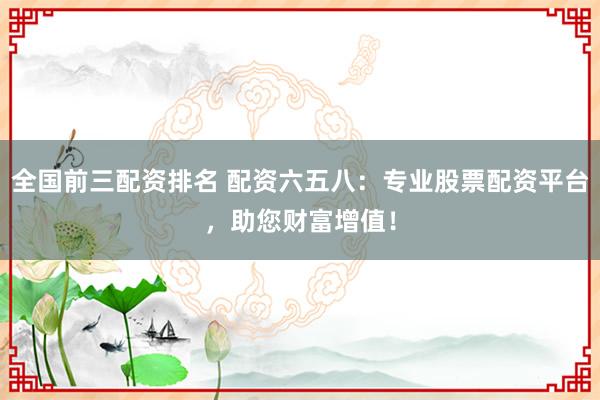 全国前三配资排名 配资六五八：专业股票配资平台，助您财富增值！