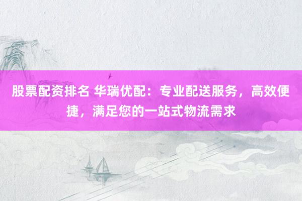 股票配资排名 华瑞优配：专业配送服务，高效便捷，满足您的一站式物流需求